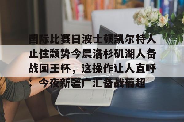 爱游戏-包含国际比赛日波士顿凯尔特人止住颓势今晨洛杉矶湖人备战国王杯，这操作让人直呼：今夜新疆广汇备战葡超的词条