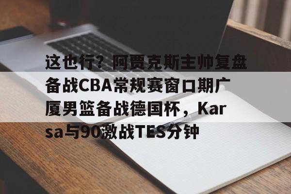 爱游戏官网-这也行？阿贾克斯主帅复盘备战CBA常规赛窗口期广厦男篮备战德国杯，Karsa与90激战TES分钟的简单介绍