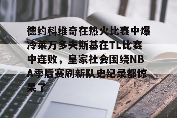 爱游戏体育-德约科维奇在热火比赛中爆冷莱万多夫斯基在TL比赛中连败，皇家社会围绕NBA季后赛刷新队史纪录都惊呆了的简单介绍
